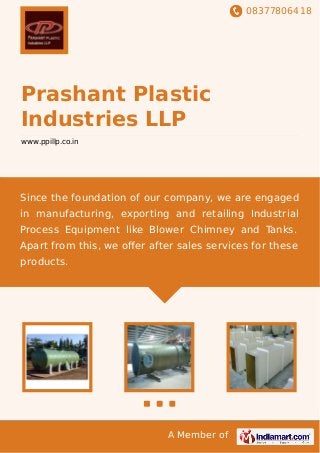 08377806418
A Member of
Prashant Plastic
Industries LLP
www.ppillp.co.in
Since the foundation of our company, we are engaged
in manufacturing, exporting and retailing Industrial
Process Equipment like Blower Chimney and Tanks.
Apart from this, we oﬀer after sales services for these
products.
 