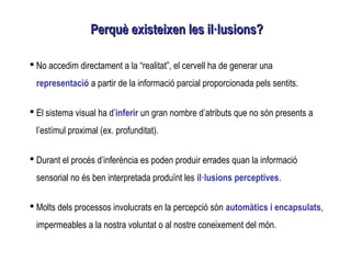  No accedim directament a la “realitat”, el cervell ha de generar una
representació a partir de la informació parcial proporcionada pels sentits.
 El sistema visual ha d’inferir un gran nombre d’atributs que no són presents a
l’estímul proximal (ex. profunditat).
 Durant el procés d’inferència es poden produir errades quan la informació
sensorial no és ben interpretada produïnt les il·lusions perceptives.
 Molts dels processos involucrats en la percepció són automàtics i encapsulats,
impermeables a la nostra voluntat o al nostre coneixement del món.
Perquè existeixen les il·lusions?Perquè existeixen les il·lusions?
 