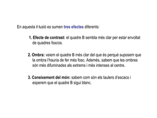 En aquesta il·lusió es sumen tres efectes diferents:
1. Efecte de contrast: el quadre B sembla més clar per estar envoltat
de quadres foscos.
2. Ombra: veiem el quadre B més clar del que és perquè suposem que
la ombra l’hauria de fer més fosc. Ademés, sabem que les ombres
són més difuminades als extrems i més intenses al centre.
3. Coneixement del món: sabem com són els taulers d’escacs i
esperem que el quadre B sigui blanc.
 