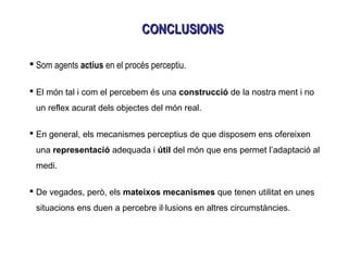  Som agents actius en el procés perceptiu.
 El món tal i com el percebem és una construcció de la nostra ment i no
un reflex acurat dels objectes del món real.
 En general, els mecanismes perceptius de que disposem ens ofereixen
una representació adequada i útil del món que ens permet l’adaptació al
medi.
 De vegades, però, els mateixos mecanismes que tenen utilitat en unes
situacions ens duen a percebre il·lusions en altres circumstàncies.
CONCLUSIONSCONCLUSIONS
 