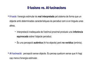  Il·lusió: l’energia estimular és mal interpretada pel sistema de forma que un
objecte amb determinades característiques és percebut com si en tingués unes
altres.
• Interpretació inadequada de l’estímul proximal produeix una inferència
equivocada sobre l’objecte percebut.
• És una percepció autèntica (hi ha objecte) però no verídica (errònia).
 Al·lucinació: percepció sense objecte. Es percep quelcom sense que hi hagi
cap mena d’energia estimular.
Il·lusions vs. Al·lucinacionsIl·lusions vs. Al·lucinacions
 