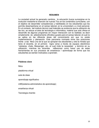 10
RESUMEN
La sociedad actual ha generado cambios, la educación busca sumergirse en la
evolución mediante la inserción de nuevas Tics en los contenidos curriculares, con
el objetivo de desarrollar competencias y habilidades en los estudiantes que les
permita desempeñarse en el campo laboral, en la universidad y a nivel personal.
En el contexto del instituto técnico real holandés se evidencia que la utilización de
las tics, se reduce al área de tecnología e informática, materia que solo ofrece el
desarrollo de algunos programas sin mayor interacción con la realidad, es decir
simplemente da adiestramiento ofimático guiado para el campo laboral, el cual no
se aplica en las diferente áreas del conocimiento por que no existe
implementación y planeación. Este panorama contrasta entre dos posiciones
frente a las Ntics una de la que se apropian los estudiantes y otra la mirada que
tiene el docente, en el primero logra verse a través de equipos electrónico
“celulares, chats, Messenger, etc, el cual mide la necesidad y dominio en su
utilización, mientras los docentes reflexionan como hacer uso de estas
herramientas en sus procesos de enseñanza / aprendizaje de forma que los
estudiantes se sientan motivados a aprender.
Palabras clave
Ntics
plataforma virtual
aula de clase
aprendizaje significativo
LMS(sistema administrativo de aprendizaje)
enseñanza virtual
Tecnología chamilo
 