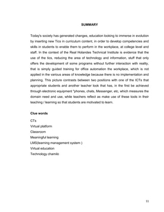 11
SUMMARY
Today's society has generated changes, education looking to immerse in evolution
by inserting new Tics in curriculum content, in order to develop competencies and
skills in students to enable them to perform in the workplace, at college level and
staff. In the context of the Real Holandes Technical Institute is evidence that the
use of the tics, reducing the area of technology and information, stuff that only
offers the development of some programs without further interaction with reality,
that is simply guided training for office automation the workplace, which is not
applied in the various areas of knowledge because there is no implementation and
planning. This picture contrasts between two positions with one of the ICTs that
appropriate students and another teacher look that has, in the first be achieved
through electronic equipment "phones, chats, Messenger, etc, which measures the
domain need and use, while teachers reflect as make use of these tools in their
teaching / learning so that students are motivated to learn.
Clue words
CTs
Virtual platform
Classroom
Meaningful learning
LMS(learning management system )
Virtual education
Technology chamilo
 