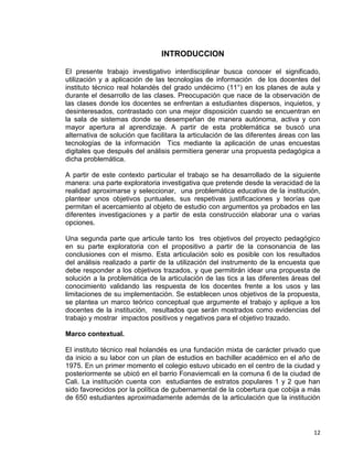 12
INTRODUCCION
El presente trabajo investigativo interdisciplinar busca conocer el significado,
utilización y a aplicación de las tecnologías de información de los docentes del
instituto técnico real holandés del grado undécimo (11°) en los planes de aula y
durante el desarrollo de las clases. Preocupación que nace de la observación de
las clases donde los docentes se enfrentan a estudiantes dispersos, inquietos, y
desinteresados, contrastado con una mejor disposición cuando se encuentran en
la sala de sistemas donde se desempeñan de manera autónoma, activa y con
mayor apertura al aprendizaje. A partir de esta problemática se buscó una
alternativa de solución que facilitara la articulación de las diferentes áreas con las
tecnologías de la información Tics mediante la aplicación de unas encuestas
digitales que después del análisis permitiera generar una propuesta pedagógica a
dicha problemática.
A partir de este contexto particular el trabajo se ha desarrollado de la siguiente
manera: una parte exploratoria investigativa que pretende desde la veracidad de la
realidad aproximarse y seleccionar, una problemática educativa de la institución,
plantear unos objetivos puntuales, sus respetivas justificaciones y teorías que
permitan el acercamiento al objeto de estudio con argumentos ya probados en las
diferentes investigaciones y a partir de esta construcción elaborar una o varias
opciones.
Una segunda parte que articule tanto los tres objetivos del proyecto pedagógico
en su parte exploratoria con el propositivo a partir de la consonancia de las
conclusiones con el mismo. Esta articulación solo es posible con los resultados
del análisis realizado a partir de la utilización del instrumento de la encuesta que
debe responder a los objetivos trazados, y que permitirán idear una propuesta de
solución a la problemática de la articulación de las tics a las diferentes áreas del
conocimiento validando las respuesta de los docentes frente a los usos y las
limitaciones de su implementación. Se establecen unos objetivos de la propuesta,
se plantea un marco teórico conceptual que argumente el trabajo y aplique a los
docentes de la institución, resultados que serán mostrados como evidencias del
trabajo y mostrar impactos positivos y negativos para el objetivo trazado.
Marco contextual.
El instituto técnico real holandés es una fundación mixta de carácter privado que
da inicio a su labor con un plan de estudios en bachiller académico en el año de
1975. En un primer momento el colegio estuvo ubicado en el centro de la ciudad y
posteriormente se ubicó en el barrio Fonaviemcali en la comuna 6 de la ciudad de
Cali. La institución cuenta con estudiantes de estratos populares 1 y 2 que han
sido favorecidos por la política de gubernamental de la cobertura que cobija a más
de 650 estudiantes aproximadamente además de la articulación que la institución
 