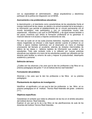 13
con su especialidad en administración, dibujo arquitectónico y electrónica
participan de la política de integración con el SENA.
Acercamiento a las problemáticas educativas:
la desmotivación y el desinterés como características de los estudiantes frente al
manejo tradicional de las clases, es debido a la actual sociedad de la tecnología y
la información que permite el establecimiento de un vínculo permanente con el
mundo tecnológico, más participativo y con un componente mucho más
experiencial , interactivo y por qué no ENTRENIDO, y de igual manera también a
los pocos incentivos que ofrece la formación profesional al no garantizar ni
inserción laboral ni el acceso a mejores condiciones de vida.
Por esto se suele ver en las aulas jóvenes distraídos, inquietos, que frente a las
clases magistrales se rehúsan o solo logran atender cuando el profesor es un
militar o ejerce medidas restrictivas con el observador en mano el chantaje
amenazante del llamado al acudiente, además de dictados interminables de
relleno de las clases o tableros repletos de información que acallan a los
estudiantes. Todo este contexto invita a la reflexión por nuevas prácticas
educativas que estando a la mano de los estudiantes pueden ser utilizados por los
docente para facilitar su entorno de aula y mejorar la productividad, desempeño
académico y personal.
Definición del tema:
¿Cuáles son los alcances y los usos que le dan los profesores a las Ntics en su
práctica pedagógica del grado 11 en el instituto técnico real holandés?
Formulación del problema:
Alcances y los usos que le dan los profesores a las Ntics en su práctica
pedagógica
Planteamiento de objetivos de investigación:
Identificar el significado y el uso que le dan los profesores a las Ntics en su
práctica pedagógica en el Instituto Técnico Real Holandés del grado undécimo
(11°).
Objetivos específicos:
Caracterizar el contexto que rodea la utilización de las tics en el ámbito educativo
del instituto técnico Real holandés.
Explorar el uso que se le da a las Ntics en las planificaciones de aula de los
docentes del Instituto Técnico Real Holandés.
 