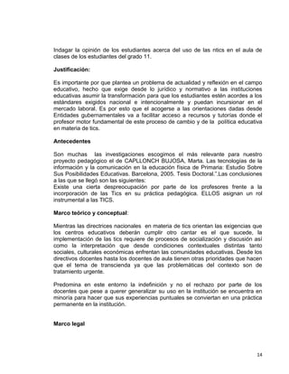 14
Indagar la opinión de los estudiantes acerca del uso de las ntics en el aula de
clases de los estudiantes del grado 11.
Justificación:
Es importante por que plantea un problema de actualidad y reflexión en el campo
educativo, hecho que exige desde lo jurídico y normativo a las instituciones
educativas asumir la transformación para que los estudiantes estén acordes a los
estándares exigidos nacional e intencionalmente y puedan incursionar en el
mercado laboral. Es por esto que el acogerse a las orientaciones dadas desde
Entidades gubernamentales va a facilitar acceso a recursos y tutorías donde el
profesor motor fundamental de este proceso de cambio y de la política educativa
en materia de tics.
Antecedentes
Son muchas las investigaciones escogimos el más relevante para nuestro
proyecto pedagógico el de CAPLLONCH BUJOSA, Marta. Las tecnologías de la
información y la comunicación en la educación física de Primaria: Estudio Sobre
Sus Posibilidades Educativas. Barcelona, 2005. Tesis Doctoral.”.Las conclusiones
a las que se llegó son las siguientes:
Existe una cierta despreocupación por parte de los profesores frente a la
incorporación de las Tics en su práctica pedagógica. ELLOS asignan un rol
instrumental a las TICS.
Marco teórico y conceptual:
Mientras las directrices nacionales en materia de tics orientan las exigencias que
los centros educativos deberán cumplir otro cantar es el que sucede, la
implementación de las tics requiere de procesos de socialización y discusión así
como la interpretación que desde condiciones contextuales distintas tanto
sociales, culturales económicas enfrentan las comunidades educativas. Desde los
directivos docentes hasta los docentes de aula tienen otras prioridades que hacen
que el tema de transcienda ya que las problemáticas del contexto son de
tratamiento urgente.
Predomina en este entorno la indefinición y no el rechazo por parte de los
docentes que pese a querer generalizar su uso en la institución se encuentra en
minoría para hacer que sus experiencias puntuales se conviertan en una práctica
permanente en la institución.
Marco legal
 