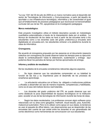 15
"La Ley 1341 del 30 de julio de 2009 es un marco normativo para el desarrollo del
sector de Tecnologías de Información y Comunicaciones, a partir del desafío de
apuntalar a una infraestructura tecnológica, informática y de conectividad al igual
que al fortalecimiento de procesos pedagógicos que reconozcan la transversalidad
curricular del uso de las TIC, apoyándose en la investigación pedagógica
Marco metodológico:
Este proyecto investigativo utiliza el método descriptivo aunado en metodología
cuantitativa potencializada a través de la interpretación dada por el análisis. La
técnica de recolección de los datos se hará a partir de las encuetas tanto a los
estudiantes como a los docentes (solo del grado undécimo).La encuesta será
digitalizada en encuesta.com, los estudiantes entraran a la plataforma durante la
clase de informática.
Cronograma.
De acuerdo al cronograma propuesto por las asesoras en el documento (asesoría
colectiva con cronograma).Se puede observar todos los tiempos para su ejecución
desde la contextualización hasta la elaboración, sustentación y entrega aquí
podemos llevar los periodos de tiempo por fechas aproximados de entrega.
Informe y análisis de resultados:
De los resultados de la encuesta consideramos relevantes algunos aspectos.
• Se logra observar que los estudiantes comprenden en su totalidad la
función de las tics y su importancia para el desarrollo de los procesos de
enseñanza aprendizaje.
• La articulación educativa con el Sena, ha obligado a instituciones públicas
y oficiales a desarrollar así sea de manera incipiente, competencias y habilidades,
como es el caso del instituto técnico real holandés.
• Los docentes del grado undécimo del ITR, se puede observar que ven
como obstáculo la poca disponibilidad de equipos tecnológicos en la institución
para acceder al uso de las tecnologías de información durante las horas de clase.
• Según los datos recolectados, Los profesores conocen algún software como
relacionado con su área como geogebra, mathsoft, visual estudio, java, AutoCAD,
makecircuit automation. Pero no lo utilizan como apoyo en sus clases, la tendencia
es usar el paquete de office básico, Las observaciones que se desprenden de las
encuestas dan cuenta de que existe entre los docentes el uso generalizado del
correo electrónico como herramientas de comunicación con sus estudiantes.
 