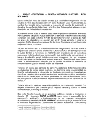 17
1. MARCO CONTEXTUAL – RESEÑA HISTORICA INSTITUTO REAL
HOLANDES
Es una institución mixta de carácter privado, que se constituye legalmente el 8 de
octubre de 1975 bajo la resolución 647, como fundación Liceo Real holandés, su
nombre fue tomado como homenaje y respuesta al espíritu de superación y
disciplina de una familia Holandesa y a la Sra. Aixa Betancourt de Villegas, el plan
de estudio fue de bachillerato académico.
A partir del año de 1985 el instituto paso a ser de propiedad del señor Fernando
Pérez Londoño y bajo una nueva resolución se convirtió en bachillerato industrial y
comercial con sede en la Cra 4 #6-56 del barrio la merced en el centro. En 1987
un grupo de educadores se asocian con el Dr. Pérez Londoño y crearon la
sociedad CISEL (Centro Internacional De Servicios Educativos) el cual funcionaba
en jornada diurna y nocturna.
Ya para el año de 1991 a la consolidación del colegio como tal se le suma la
adquisión de una sede propia en el barrio FONAVIEMCALI. Un barrio pequeño de
la ciudad de Cali, la mayoría de los habitantes son propietarios de las viviendas y
poseen una historia colectiva de conformación que facilitaron la convivencia en el
barrio y la cohesión social; debido a que eran empleados de las empresas
municipales y compartían lazos de amistad y cercanía.1
Fonaviemcali es un barrio
sano y tradicionalmente tranquilo que ha podido neutralizar la influencia de
sectores vecinos y gozar de altos niveles de seguridad.
Teniendo en cuenta este contexto del barrio “ La cobertura de la institución cobija
a estudiantes de estrato social nivel dos, no discrimina etnia o nacionalidad, su
filosofía es implementar y desarrollar las facultades cognoscitivas, investigativas,
científicas, morales, éticas y artísticas dentro un espíritu democrático, participativo,
de solidaridad de respeto a los demás y conservación “del medio ambiente, dentro
del principio que nuestros derechos llegan hasta donde inician los derechos de los
demás.”2
Toda la educación moral se basa en los principios del cristianismo católico. Con
respeto y delicadeza por cualquier grupo religioso siempre y cuando no atente
contra el orden, la moral y la libertad.
Bajo esta filosofía basada en los principios católicos manejo la institución el
durante 25 licenciado MARIO ÁLVAREZ, como rector y responsable de la
construcción, edificación e implementación de los procesos pedagógicos.
Actualmente el licenciado RUBIEL HURTADO administra y dirige en compañía de
la licenciada Ángela Motato Coordinadora de Gestión Académica - Comunidad y
1
Agenda institucional 2012,Instituto Técnico Real Holandés
2
Agenda institucional 2012,Instituto Técnico Real Holandés
 