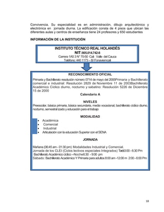18
Convivencia. Su especialidad es en administración, dibujo arquitectónico y
electrónica en jornada diurna. La edificación consta de 4 pisos que ubican las
diferentes aulas y centros de enseñanza tiene 24 profesores y 650 estudiantes
INFORMACIÓN DE LA INSTITUCIÓN
jj
INSTITUTO TÉCNICO REAL HOLANDÉS
NIT:805.014.742-8
Carrera 1A5 3 N°70-50 Cali Valle delCauca
Teléfono: 440 1173 – B/ Fonaviemcali
RECONOCIMIENTO OFICIAL
Primaria y Bachillerato resolución número 0714 de mayo del 2005Primaria y Bachillerato
comercial e industrial: Resolución 2829 de Noviembre 11 de 2003Bachillerato
Académico Cíclico diurno, nocturno y sabatino: Resolución 5226 de Diciembre
15 de 2000
Calendario A
NIVELES
Preescolar, básica primaria, básica secundaria, media vocacional, bachillerato cíclico diurno,
nocturno, semestral izadoyeducación para eltrabajo
MODALIDAD
 Académica
 Comercial
 Industrial
 Articulación con la educación Superior con elSENA
JORNADA
Mañana (06:45am -01:30 pm) Modalidades Industrial y Comercial.
Jornada de los CLEI (Ciclos lectivos especiales Integrados) Tardé3:00 -6:30 Pm
Bachillerato Académico cíclico –Noche6:30 -9:00 pm
Sábado: Bachillerato Académico Y Primaria para adultos 8:00am -12:00 m 2:00 -6:00 Pm
 