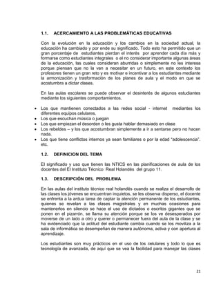 21
1.1. ACERCAMIENTO A LAS PROBLEMÁTICAS EDUCATIVAS
Con la evolución en la educación y los cambios en la sociedad actual, la
educación ha cambiado y por ende su significado. Todo esto ha permitido que un
gran porcentaje de estudiantes pierdan el interés por aprender cada día más y
formarse como estudiantes integrales o el no considerar importante algunas áreas
de la educación, las cuales consideran aburridas o simplemente no les interesa
porque piensan que no la van a necesitar en un futuro, en este contexto los
profesores tienen un gran reto y es motivar e incentivar a los estudiantes mediante
la armonización y trasformación de los planes de aula y el modo en que se
acostumbra a dictar clases.
En las aulas escolares se puede observar el desinterés de algunos estudiantes
mediante los siguientes comportamientos.
 Los que mantienen conectados a las redes social - internet mediantes los
diferentes equipos celulares.
 Los que escuchan música o juegan
 Los que empiezan el desorden o les gusta hablar demasiado en clase
 Los rebeldes – y los que acostumbran simplemente a ir a sentarse pero no hacen
nada.
 Los que tiene conflictos internos ya sean familiares o por la edad “adolescencia”.
etc.
1.2. DEFINICION DEL TEMA
El significado y uso que tienen las NTICS en las planificaciones de aula de los
docentes del El Instituto Técnico Real Holandés del grupo 11.
1.3. DESCRIPCIÓN DEL PROBLEMA
En las aulas del instituto técnico real holandés cuando se realiza el desarrollo de
las clases los jóvenes se encuentran inquietos, se les observa disperso, el docente
se enfrenta a la ardua tarea de captar la atención permanente de los estudiantes,
quienes se revelan a las clases magistrales y en muchas ocasiones para
mantenerlos en silencio se hace el uso de dictados o escritos gigantes que se
ponen en el pizarrón, se llama su atención porque se los ve desesperados por
moverse de un lado a otro y querer o permanecer fuera del aula de la clase y se
ha evidenciado que la actitud del estudiante cambia cuando se los moviliza a la
sala de informática se desempeñan de manera autónoma, activa y con apertura al
aprendizaje.
Los estudiantes son muy prácticos en el uso de los celulares y todo lo que es
tecnología de avanzada, de aquí que se vea la facilidad para manejar las clases
 