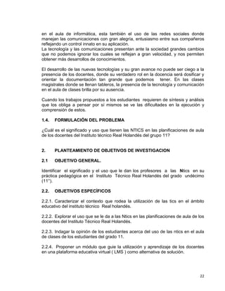 22
en el aula de informática, esta también el uso de las redes sociales donde
manejan las comunicaciones con gran alegría, entusiasmo entre sus compañeros
reflejando un control innato en su aplicación.
La tecnología y las comunicaciones presentan ante la sociedad grandes cambios
que no podemos ignorar los cuales se reflejan a gran velocidad, y nos permiten
obtener más desarrollos de conocimientos.
El desarrollo de las nuevas tecnologías y su gran avance no puede ser ciego a la
presencia de los docentes, donde su verdadero rol en la docencia será dosificar y
orientar la documentación tan grande que podemos tener. En las clases
magistrales donde se llenan tableros, la presencia de la tecnología y comunicación
en el aula de clases brilla por su ausencia.
Cuando los trabajos propuestos a los estudiantes requieren de síntesis y análisis
que los obliga a pensar por sí mismos se ve las dificultades en la ejecución y
comprensión de estos.
1.4. FORMULACIÓN DEL PROBLEMA
¿Cuál es el significado y uso que tienen las NTICS en las planificaciones de aula
de los docentes del Instituto técnico Real Holandés del grupo 11?
2. PLANTEAMIENTO DE OBJETIVOS DE INVESTIGACION
2.1 OBJETIVO GENERAL.
Identificar el significado y el uso que le dan los profesores a las Ntics en su
práctica pedagógica en el Instituto Técnico Real Holandés del grado undécimo
(11°).
2.2. OBJETIVOS ESPECÍFICOS
2.2.1. Caracterizar el contexto que rodea la utilización de las tics en el ámbito
educativo del instituto técnico Real holandés.
2.2.2. Explorar el uso que se le da a las Ntics en las planificaciones de aula de los
docentes del Instituto Técnico Real Holandés.
2.2.3. Indagar la opinión de los estudiantes acerca del uso de las ntics en el aula
de clases de los estudiantes del grado 11.
2.2.4. Proponer un módulo que guie la utilización y aprendizaje de los docentes
en una plataforma educativa virtual ( LMS ) como alternativa de solución.
 