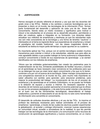 23
3. JUSTIFICACION
Hemos escogido el estudio referente al alcance y uso que dan los docentes del
grado once a las NTIcs Debido a los cambios y avances tecnológicos que se
presentan a diario en el mundo, las tecnologías de la información (Tics) forman
parte fundamental del desarrollo y aplicación de cada una de las áreas del
conocimiento. Siendo estas un medio novedoso y significativo para motivar e
inducir a los estudiantes en el proceso de su desarrollo educativo, permitiendo a
ellos ser creativos, agiles e integrales en su formación. Los docentes deben
actualizar sus métodos de enseñanzas y destrezas ya que los estudiantes cada
vez son más conocedores de la tecnologia y una forma de tenerlos “cautivos” o
interesados en el tema es logrando llenar sus expectativas de enseñanza y romper
el paradigma del modelo tradicional con las clases magistrales donde el
estudiante se dedica la mayor parte del tiempo a copiar apuntes en su cuaderno.
Es importante aplicar las Tics, porque con el cambio tecnológico existen muchos
mecanismos para orientar e instruir a los estudiantes, además que para ellos es
más agradable debido a que pueden trabajar en forma autónoma e independiente,
construir conocimiento a través de sus experiencias de aprendizaje y se sienten
identificados con los métodos de enseñanza.
“Ahora que las entidades gubernamentales han creado los parámetros para la
implementación de las tics, brindando posibilidades de facilitar recursos y tutorías
en el aprendizaje se hace necesario crear conciencia en los profesores para que
no se detengan los que ya creen tener algún conocimiento y los que no lo tienen,
continúen a la par con el avance de la tecnología. Saber manejar computadores es
una competencia esencial en el mundo de hoy, pero mucho más importante es
saber utilizarlos con sentido: para aprender, para solucionar problemas, para
mejorar la productividad del trabajo”. La incorporación de tics en el proceso de
enseñanza y de aprendizaje en el contexto Colombiano, no se puede ver limitada
a la dotación de equipos y acceso a internet. Es necesario capacitar a los
docentes de tal manera que puedan aprovechar el enorme potencial que le ofrece
su uso en los procesos pedagógicos, y de esta forma poder orientar a los alumnos
en el buen uso de las herramientas tecnológicas, desarrollando el trabajo
colaborativo y poniendo al descubierto el uso de las tics no solo como herramienta
de información sino convertirla en conocimiento.
El desarrollo de actitudes docentes efectivas y el uso de las TICs , le imprime al
profesor las destrezas necesarias para realizar actividades en el proceso de
enseñanza / aprendizaje, a través de las cuales los alumnos pueden experimentar
la globalización, al acceder y entrega información, vivenciar nuevas experiencias
en comunidad virtual, acceder a simuladores de la realidad; lo que les permite
trabajar con las tecnologías de la información y la comunicación como recursos de
construcción de aprendizajes significativos y nuevos conocimientos, en un marco
 