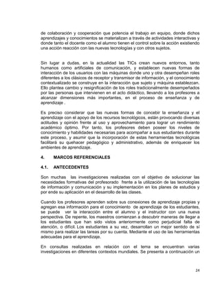 24
de colaboración y cooperación que potencia el trabajo en equipo, donde dichos
aprendizajes y conocimientos se materializan a través de actividades interactivas y
donde tanto el docente como el alumno tienen el control sobre la acción existiendo
una acción reacción con las nuevas tecnologías y con otros sujetos.
Sin lugar a dudas, en la actualidad las TICs crean nuevos entornos, tanto
humanos como artificiales de comunicación, y establecen nuevas formas de
interacción de los usuarios con las máquinas donde uno y otra desempeñan roles
diferentes a los clásicos de receptor y transmisor de información, y el conocimiento
contextualizado se construye en la interacción que sujeto y máquina establezcan.
Ello plantea cambio y resignificación de los roles tradicionalmente desempeñados
por las personas que intervienen en el acto didáctico, llevando a los profesores a
alcanzar dimensiones más importantes, en el proceso de enseñanza y de
aprendizaje .
Es preciso considerar que las nuevas formas de concebir la enseñanza y el
aprendizaje con el apoyo de los recursos tecnológicos, están provocando diversas
actitudes y opinión frente al uso y aprovechamiento para lograr un rendimiento
académico óptimo. Por tanto, los profesores deben poseer los niveles de
conocimiento y habilidades necesarias para acompañar a sus estudiantes durante
este proceso, y asumir que la incorporación de estas herramientas tecnológicas
facilitará su quehacer pedagógico y administrativo, además de enriquecer los
ambientes de aprendizaje.
4. MARCOS REFERENCIALES
4.1. ANTECEDENTES
Son muchas las investigaciones realizadas con el objetivo de solucionar las
necesidades formativas del profesorado frente a la utilización de las tecnologías
de información y comunicación y su implementación en los planes de estudios y
por ende su aplicación en el desarrollo de las clases.
Cuando los profesores aprenden sobre sus conexiones de aprendizaje propias y
agregan esa información para el conocimiento de aprendizaje de los estudiantes,
se puede ver la interacción entre el alumno y el instructor con una nueva
perspectiva. De repente, los maestros comienzan a descubrir maneras de llegar a
los estudiantes que han sido vistos anteriormente como perjudicial falta de
atención, o difícil. Los estudiantes a su vez, desarrollan un mejor sentido de sí
mismo para realizar las tareas por su cuenta. Mediante el uso de las herramientas
adecuadas para el aprendizaje.
En consultas realizadas en relación con el tema se encuentran varias
investigaciones en diferentes contextos mundiales. Se presenta a continuación un
 