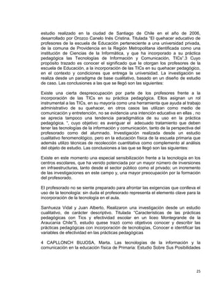 25
estudio realizado en la ciudad de Santiago de Chile en el año de 2006,
desarrollado por Orozco Canelo Inés Cristina. Titulada “El quehacer educativo de
profesores de la escuela de Educación perteneciente a una universidad privada,
de la comuna de Providencia en la Región Metropolitana identificada como una
institución de Ciencias de la Informática, y que ha incorporado a su práctica
pedagógica las Tecnologías de Información y Comunicación, TICs”.3 Cuyo
propósito trazado es conocer el significado que le otorgan los profesores de la
escuela de Educación, a la incorporación de las TICs en su quehacer pedagógico,
en el contexto y condiciones que entrega la universidad. La investigación se
realiza desde un paradigma de base cualitativo, basado en un diseño de estudio
de caso. Las conclusiones a las que se llegó son las siguientes:
Existe una cierta despreocupación por parte de los profesores frente a la
incorporación de las TICs en su práctica pedagógica. Ellos asignan un rol
instrumental a las TICs, en su mayoría como una herramienta que ayuda al trabajo
administrativo de su quehacer, en otros casos las utilizan como medio de
comunicación y entretención, no se evidencia una intención educativa en ellas , no
se aprecia tampoco una tendencia paradigmática de su uso en la práctica
pedagógica. “, cuyo objetivo: es averiguar el adecuado tratamiento que deben
tener las tecnologías de la información y comunicación, tanto de la perspectiva del
profesorado como del alumnado. Investigación realizada desde un estudio
cualitativo fenomenológico, pero en la educación física de la escuela primaria que
además utilizo técnicas de recolección cuantitativa como complemento al análisis
del objeto de estudio. Las conclusiones a las que se llegó son las siguientes:
Existe en este momento una especial sensibilización frente a la tecnología en los
centros escolares, que ha venido potenciada por un mayor número de inversiones
en infraestructuras, tanto desde el sector público como el privado; un incremento
de las investigaciones en este campo y, una mayor preocupación por la formación
del profesorado.
El profesorado no se siente preparado para afrontar las exigencias que conlleva el
uso de la tecnología: sin duda el profesorado representa el elemento clave para la
incorporación de la tecnología en el aula.
Sanhueza Vidal y Juan Alberto, Realizaron una investigación desde un estudio
cualitativo, de carácter descriptivo. Titulada “Características de las prácticas
pedagógicas con Tics y efectividad escolar en un liceo Montegrande de la
Araucania Chile”5, estudio quese trazó como objetivos conocer y describir las
prácticas pedagógicas con incorporación de tecnologías, Conocer e identificar las
variables de efectividad en las prácticas pedagógicas
4 CAPLLONCH BUJOSA, Marta. Las tecnologías de la información y la
comunicación en la educación física de Primaria: Estudio Sobre Sus Posibilidades
 