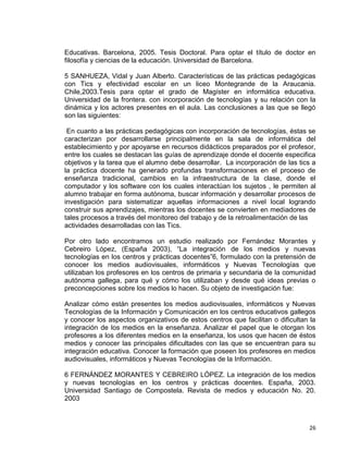 26
Educativas. Barcelona, 2005. Tesis Doctoral. Para optar el título de doctor en
filosofía y ciencias de la educación. Universidad de Barcelona.
5 SANHUEZA, Vidal y Juan Alberto. Características de las prácticas pedagógicas
con Tics y efectividad escolar en un liceo Montegrande de la Araucania.
Chile,2003.Tesis para optar el grado de Magíster en informática educativa.
Universidad de la frontera. con incorporación de tecnologías y su relación con la
dinámica y los actores presentes en el aula. Las conclusiones a las que se llegó
son las siguientes:
En cuanto a las prácticas pedagógicas con incorporación de tecnologías, éstas se
caracterizan por desarrollarse principalmente en la sala de informática del
establecimiento y por apoyarse en recursos didácticos preparados por el profesor,
entre los cuales se destacan las guías de aprendizaje donde el docente especifica
objetivos y la tarea que el alumno debe desarrollar. La incorporación de las tics a
la práctica docente ha generado profundas transformaciones en el proceso de
enseñanza tradicional, cambios en la infraestructura de la clase, donde el
computador y los software con los cuales interactúan los sujetos , le permiten al
alumno trabajar en forma autónoma, buscar información y desarrollar procesos de
investigación para sistematizar aquellas informaciones a nivel local logrando
construir sus aprendizajes, mientras los docentes se convierten en mediadores de
tales procesos a través del monitoreo del trabajo y de la retroalimentación de las
actividades desarrolladas con las Tics.
Por otro lado encontramos un estudio realizado por Fernández Morantes y
Cebreiro López, (España 2003), “La integración de los medios y nuevas
tecnologías en los centros y prácticas docentes”6, formulado con la pretensión de
conocer los medios audiovisuales, informáticos y Nuevas Tecnologías que
utilizaban los profesores en los centros de primaria y secundaria de la comunidad
autónoma gallega, para qué y cómo los utilizaban y desde qué ideas previas o
preconcepciones sobre los medios lo hacen. Su objeto de investigación fue:
Analizar cómo están presentes los medios audiovisuales, informáticos y Nuevas
Tecnologías de la Información y Comunicación en los centros educativos gallegos
y conocer los aspectos organizativos de estos centros que facilitan o dificultan la
integración de los medios en la enseñanza. Analizar el papel que le otorgan los
profesores a los diferentes medios en la enseñanza, los usos que hacen de éstos
medios y conocer las principales dificultades con las que se encuentran para su
integración educativa. Conocer la formación que poseen los profesores en medios
audiovisuales, informáticos y Nuevas Tecnologías de la Información.
6 FERNÁNDEZ MORANTES Y CEBREIRO LÓPEZ. La integración de los medios
y nuevas tecnologías en los centros y prácticas docentes. España, 2003.
Universidad Santiago de Compostela. Revista de medios y educación No. 20.
2003
 