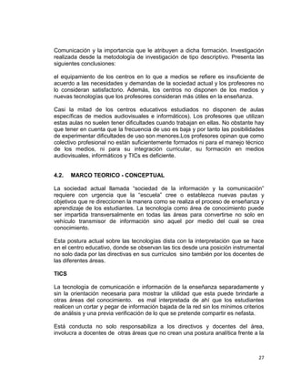 27
Comunicación y la importancia que le atribuyen a dicha formación. Investigación
realizada desde la metodología de investigación de tipo descriptivo. Presenta las
siguientes conclusiones:
el equipamiento de los centros en lo que a medios se refiere es insuficiente de
acuerdo a las necesidades y demandas de la sociedad actual y los profesores no
lo consideran satisfactorio. Además, los centros no disponen de los medios y
nuevas tecnologías que los profesores consideran más útiles en la enseñanza.
Casi la mitad de los centros educativos estudiados no disponen de aulas
específicas de medios audiovisuales e informáticos). Los profesores que utilizan
estas aulas no suelen tener dificultades cuando trabajan en ellas. No obstante hay
que tener en cuenta que la frecuencia de uso es baja y por tanto las posibilidades
de experimentar dificultades de uso son menores.Los profesores opinan que como
colectivo profesional no están suficientemente formados ni para el manejo técnico
de los medios, ni para su integración curricular, su formación en medios
audiovisuales, informáticos y TICs es deficiente.
4.2. MARCO TEORICO - CONCEPTUAL
La sociedad actual llamada “sociedad de la información y la comunicación”
requiere con urgencia que la “escuela” cree o establezca nuevas pautas y
objetivos que re direccionen la manera como se realiza el proceso de enseñanza y
aprendizaje de los estudiantes. La tecnología como área de conocimiento puede
ser impartida transversalmente en todas las áreas para convertirse no solo en
vehículo transmisor de información sino aquel por medio del cual se crea
conocimiento.
Esta postura actual sobre las tecnologías dista con la interpretación que se hace
en el centro educativo, donde se observan las tics desde una posición instrumental
no solo dada por las directivas en sus currículos sino también por los docentes de
las diferentes áreas.
TICS
La tecnología de comunicación e información de la enseñanza separadamente y
sin la orientación necesaria para mostrar la utilidad que esta puede brindarle a
otras áreas del conocimiento. es mal interpretada de ahí que los estudiantes
realicen un cortar y pegar de información bajada de la red sin los mínimos criterios
de análisis y una previa verificación de lo que se pretende compartir es nefasta.
Está conducta no solo responsabiliza a los directivos y docentes del área,
involucra a docentes de otras áreas que no crean una postura analítica frente a la
 