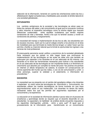 28
selección de la información, teniendo en cuenta las orientaciones sobre las tics y
alfabetización digital competencias y habilidades para acceder al ámbito laboral en
una sociedad globalizada .
ESTUDIANTES
Los cambios vertiginosos de la sociedad y las tecnologías se abren paso en
todos los campos del saber y del conocimiento al igual que la innovación continua
y veloz imponen el imperativo tecnológico como la brecha digital que marcará
diferencias sustanciales entre aquellos ciudadanos que tendrá mejores
condiciones de vida y bienestar, frente a los que no tendrán acceso y vivirán en
condiciones de pobreza y marginamiento.
La necesidad del manejo e implementación de las tics es alto, los estudiantes son
de escasos recursos, razón por la cual el colegio enseña a los jóvenes en el área
de modalidad para que terminado la media técnica tengan un saber hacer que les
permita y facilite su inserción laboral que le brinde la oportunidad de ingresar a las
carreras de nivel profesional.
El preocupante panorama social, político y económico de la sociedad globalizada
hace necesario que los países no solo hagan leyes que promuevan la
implementación de las tecnologías en las aulas de clase sino que también se
preocupen por capacitar a los docentes en el uso adecuado de los mismos. Los
docentes al no tener las herramientas necesarias para motivar a los estudiantes
en el uso adecuado de las tecnologías se ven impotentes frente a un fenómeno en
crecimiento que absorbe por completo la mente del joven “los jóvenes encuentran
en internet un efecto terapéutico de catarsis, la evasión sin consecuencias (al
menos aparente) del mundo que les rodea, o una vía de comunicación y unión a
otras personas, superar la soledad y el aislamiento, e información sin
precedentes.”1
DOCENTES
La necesidad que se presenta con el cambio del paradigma obliga a los docentes
a replantear su visión sobre las tecnologías de información y comunicación, los
estudiantes utilizan los medios tecnológicos de forma inocente sin que haya
argumentaciones sobre el uso inadecuado. Los docentes no tienen las bases
necesarias sobre tics que les permita dar argumentos soportados por el
conocimiento y la experiencia.
La educación en la sociedad de información plantea nuevos retos en el proceso de
enseñanza y aprendizaje donde se requiere que el docente desarrolle en sus
estudiantes la capacidad y la habilidad de análisis donde encuentre respuesta a
los siguientes interrogantes ¿dónde, cómo y para qué? Al igual que el
procesamiento de la información para transformarla en un conocimiento
 