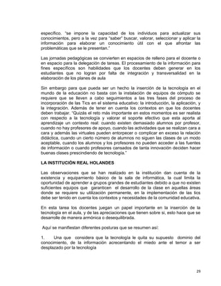 29
específico. “se impone la capacidad de los individuos para actualizar sus
conocimientos, pero a la vez para “saber” buscar, valorar, seleccionar y aplicar la
información para elaborar un conocimiento útil con el que afrontar las
problemáticas que se le presentan.”
Las jornadas pedagógicas se convierten en espacios de relleno para el docente o
en espacio para la delegación de tareas. El procesamiento de la información para
fines específicos son habilidades que los docentes deben generar en los
estudiantes que no logran por falta de integración y transversalidad en la
elaboración de los planes de aula
Sin embargo para que pueda ser un hecho la inserción de la tecnología en el
mundo de la educación no basta con la instalación de equipos de cómputo se
requiere que se lleven a cabo seguimientos a las tres fases del proceso de
incorporación de las Tics en el sistema educativo: la introducción, la aplicación, y
la integración. Además de tener en cuenta los contextos en que los docentes
deben trabajar. “Quizás el reto más importante en estos momentos es ser realista
con respecto a la tecnología y valorar el soporte efectivo que esta aporta al
aprendizaje un contexto real: cuando existen demasiado alumnos por profesor,
cuando no hay profesores de apoyo, cuando las actividades que se realizan cara a
cara y además las virtuales pueden entorpecer o complicar en exceso la relación
didáctica, cuando un cierto número de alumnos no siguen las clases de un modo
aceptable, cuando los alumnos y los profesores no pueden acceder a las fuentes
de información o cuando profesores cansados de tanta innovación deciden hacer
buenas clases prescindiendo de tecnología.”
LA INSTITUCIÓN REAL HOLANDES
Las observaciones que se han realizado en la institución dan cuenta de la
existencia y equipamiento básico de la sala de informática, la cual limita la
oportunidad de aprender a grupos grandes de estudiantes debido a que no existen
suficientes equipos que garanticen el desarrollo de la clase en aquellas áreas
donde se requiere su utilización permanente, en la implementación de las tics
debe ser tenido en cuenta los contextos y necesidades de la comunidad educativa.
En esta tarea los docentes juegan un papel importante en la inserción de la
tecnología en el aula, y de las apreciaciones que tienen sobre si, esto hace que se
desarrolle de manera armónica o desequilibrada.
Aquí se manifiestan diferentes posturas que se resumen así:
1. Una que considera que la tecnología le quita su supuesto dominio del
conocimiento, de la información acrecentando el miedo ante el temor a ser
desplazado por la tecnología
 