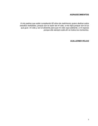 3
AGRADECIMIENTOS
A mis padres que están cumpliendo 60 años de matrimonio quiero dedicar estos
estudios realizados, porque son la razón de mi vida, a mis hijos porque son la luz
que guía mi vida y son el aliciente para que mi vida vaya adelante, a mi esposa
porque ella siempre está ahí en todos los momentos.
GUILLERMO ROJAS
 