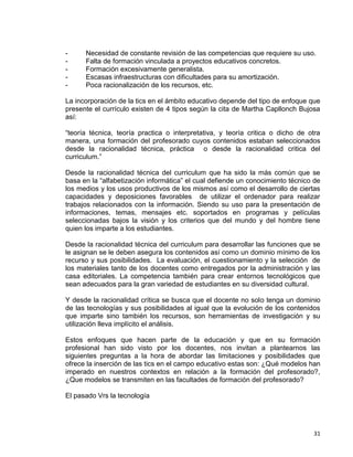 31
- Necesidad de constante revisión de las competencias que requiere su uso.
- Falta de formación vinculada a proyectos educativos concretos.
- Formación excesivamente generalista.
- Escasas infraestructuras con dificultades para su amortización.
- Poca racionalización de los recursos, etc.
La incorporación de la tics en el ámbito educativo depende del tipo de enfoque que
presente el currículo existen de 4 tipos según la cita de Martha Capllonch Bujosa
así:
“teoría técnica, teoría practica o interpretativa, y teoría critica o dicho de otra
manera, una formación del profesorado cuyos contenidos estaban seleccionados
desde la racionalidad técnica, práctica o desde la racionalidad critica del
curriculum.”
Desde la racionalidad técnica del curriculum que ha sido la más común que se
basa en la “alfabetización informática” el cual defiende un conocimiento técnico de
los medios y los usos productivos de los mismos así como el desarrollo de ciertas
capacidades y deposiciones favorables de utilizar el ordenador para realizar
trabajos relacionados con la información. Siendo su uso para la presentación de
informaciones, temas, mensajes etc. soportados en programas y películas
seleccionadas bajos la visión y los criterios que del mundo y del hombre tiene
quien los imparte a los estudiantes.
Desde la racionalidad técnica del curriculum para desarrollar las funciones que se
le asignan se le deben asegura los contenidos así como un dominio mínimo de los
recurso y sus posibilidades. La evaluación, el cuestionamiento y la selección de
los materiales tanto de los docentes como entregados por la administración y las
casa editoriales. La competencia también para crear entornos tecnológicos que
sean adecuados para la gran variedad de estudiantes en su diversidad cultural.
Y desde la racionalidad crítica se busca que el docente no solo tenga un dominio
de las tecnologías y sus posibilidades al igual que la evolución de los contenidos
que imparte sino también los recursos, son herramientas de investigación y su
utilización lleva implícito el análisis.
Estos enfoques que hacen parte de la educación y que en su formación
profesional han sido visto por los docentes, nos invitan a plantearnos las
siguientes preguntas a la hora de abordar las limitaciones y posibilidades que
ofrece la inserción de las tics en el campo educativo estas son: ¿Qué modelos han
imperado en nuestros contextos en relación a la formación del profesorado?,
¿Que modelos se transmiten en las facultades de formación del profesorado?
El pasado Vrs la tecnología
 