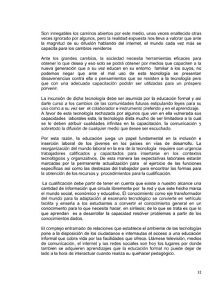 32
Son innegables los caminos abiertos por este medio, unas veces enaltecido otras
veces ignorado por algunos, pero la realidad expuesta nos lleva a valorar que ante
la magnitud de su difusión hablando del internet, el mundo cada vez más se
capacita para los cambios venideros
Ante los grandes cambios, la sociedad necesita herramientas eficaces para
obtener lo que desea y eso solo se podrá obtener por medios que capaciten a la
nueva generación que a su vez educan en su entorno familiar a los suyos, no
podemos negar que ante el mal uso de esta tecnología se presentan
desavenencias contra ella o pensamientos que se resisten a la tecnología pero
que con una adecuada capacitación podrán ser utilizadas para un próspero
porvenir.
La incursión de dicha tecnología debe ser asumida por la educación formal y así
darle curso a los cambios de las comunidades futuras estipulando leyes para su
uso como a su vez ser el colaborador e instrumento preferido y en el aprendizaje.
A favor de esta tecnología rechazada por algunos que ven en ella vulnerada sus
capacidades laborales esta, la tecnología dista mucho de ser limitadora a la cual
se le deben atribuir cualidades infinitas en la capacitación, la comunicación y
sobretodo la difusión de cualquier medio que desee ser escuchado.
Por esta razón, la educación juega un papel fundamental en la inclusión e
inserción laboral de los jóvenes en los países en vías de desarrollo. La
reorganización del mundo laboral en la era de la tecnología requiere con urgencia
trabajadores calificados y capacitados para insertarse en los contextos
tecnológicos y organizativos. De esta manera las expectativas laborales estarán
marcadas por la permanente actualización para el ejercicio de las funciones
específicas así como las destrezas del trabajador para encontrar las formas para
la obtención de los recursos y procedimientos para la cualificación.
La cualificación debe partir de tener en cuenta que existe a nuestro alcance una
cantidad de información que circula libremente por la red y que este hecho marca
el mundo social, económico y educativo. El conocimiento como eje transformador
del mundo para la adaptación al escenario tecnológico se convierte en vehículo
facilita y enseña a los estudiantes a convertir el conocimiento general en un
conocimiento para lo que necesita hacer, en síntesis; de lo que se trata es que lo
que aprendan es a desarrollar la capacidad resolver problemas a partir de los
conocimientos dados.
El complejo entramado de relaciones que establece el ambiente de las tecnologías
pone a la disposición de los ciudadanos e internautas el acceso a una educación
informal que cobra vida por las facilidades que ofrece. Llámese televisión, medios
de comunicación, el internet y las redes sociales son hoy los lugares por donde
también se adquieren aprendizajes que la educación formal no puede dejar de
lado a la hora de interactuar cuando realiza su quehacer pedagógico.
 