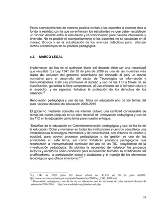 33
Estos acontecimientos de manera positiva invitan a los docentes a conocer más a
fondo la realidad con la que se enfrentan los estudiantes ya que deben establecer
un vínculo amable entre el estudiante y el conocimiento para hacerlo interesante y
divertido. No es posible el acompañamiento si los docentes no se capacitan en el
manejo técnico y en la actualización de los avances didácticos para afianzar
dichos aprendizajes en su práctica pedagógica
4.3. MARCO LEGAL
Implementar las tics en el quehacer diario del docente debe ser una necesidad
que respalda "La Ley 1341 del 30 de julio de 2009 es una de las muestras más
claras del esfuerzo del gobierno colombiano por brindarle al país un marco
normativo para el desarrollo del sector de Tecnologías de Información y
Comunicaciones. Esta Ley promueve el acceso y uso de las TIC a través de su
masificación, garantiza la libre competencia, el uso eficiente de la infraestructura y
el espectro, y en especial, fortalece la protección de los derechos de los
usuarios."4
Renovación pedagógica y uso de las Ntics en educación uno de los temas del
plan nacional decenal de educación 2006-2016
El gobierno mediante consulta vía internet obtuvo una cantidad considerable de
temas los cuales propuso en un plan decenal de renovación pedagógica y uso de
las TIC en la educación como tema para nuestro enfoque.
“Desafíos de la educación en Colombiarenovación pedagógica y uso de las tic en
la educación, Dotar y mantener en todas las instituciones y centros educativos una
infraestructura tecnológica informática y de conectividad, con criterios de calidad y
equidad, para apoyar procesos pedagógicos y de gestión es una de las
prioridades en este tema, así como fortalecer procesos pedagógicos que
reconozcan la transversalidad curricular del uso de las TIC, apoyándose en la
investigación pedagógica. Se plantea la necesidad de fortalecer los procesos
lectores y escritores como condición para el desarrollo humano, la erradicación del
analfabetismo, la participación social y ciudadana y el manejo de los elementos
tecnológicos que ofrece el entorno.” 5
4
ley 1341 de 2009 (julio 30) diario oficial no. 47.426 de 30 de julio de2009.
http://www.secretariasenado.gov.co/senado/basedoc/ley/2009/ley_1341_2009.html
5
Renovación pedagógica y uso de las tic en educación uno de los temas del plan nacional decenal de
educación 2006-2016 http://www.eduteka.org/plandecenal.php
 