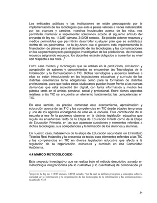 34
Las entidades públicas y las instituciones se están preocupando por la
implementación de las tecnologías que esta a pasos veloces a veces inalcanzable
por los avances y cambios; nuestras inquietudes acerca de las ntics, nos
permitirán mantener e implementar soluciones acorde al siguiente articulo del
proyecto de ley no. 112/07 cámara, 340/08 senado. Se podrán obtener recursos y
medios permisibles que permitirán desarrollar cualquier plan que se establezca
dentro de los parámetros de la ley.Ahora que el gobierno está implementando la
financiación de planes para el desarrollo de las tecnologías y las comunicaciones
en los segmentoproyecto pedagógico investigativo de las poblaciones de menores
recursos asignando recursos, los docentes estarán obligados a aumentar su nivel
con respecto a las ntics. ,6
Entre esos medios y tecnologías que se utilizan en la producción, circulación y
apropiación de saberes y conocimientos se encuentran las Tecnologías de la
Información y la Comunicación o TIC. Dichas tecnologías y aspectos relativos a
ellas se están introduciendo en las legislaciones educativas y currículo de las
distintas enseñanzas tanto obligatorias como para la formación de distintos
profesionales, para que todos estos ciudadanos puedan hacer frente a las nuevas
demandas que esta sociedad tan digital, con tanta información y medios les
plantea tanto en el ámbito personal, social y profesional. Entre dichos aspectos
relativos a las TIC se encuentra un elemento fundamental, las competencias en
TIC.
En este sentido, es preciso comenzar este acercamiento, aproximación y
educación acerca de las TIC y las competencias en TIC desde edades tempranas
y uno de los agentes encargados de esto es la escuela. Esta contribución de la
escuela a ese fin la podemos observar en la distinta legislación educativa que
regula las enseñanzas tanto de la Etapa de Educación Infantil como de la Etapa
de Educación Primaria, en las que aparecen cuestiones y elementos referidos a
dichas tecnologías, sus competencias y la formación de los alumnos y alumnas.
En nuestro caso, hablaremos de la etapa de Educación secundaria en El Instituto
Técnico Real Holandés y la presencia de todos esos elementos referidos a las TIC
y las competencias en TIC en diversa legislación educativa que afecta a la
regulación de su organización, estructura y currículo en esa Comunidad
Autónoma.
4.4 MARCO METODOLOGICO
Este proyecto investigativo que se realiza bajo el método descriptivo aunado en
metodología integracionista (de lo cualitativo y lo cuantitativo) de combinación ya
6
proyecto de ley no. 112/07 cámara, 340/08 senado, “por la cual se definen principios y conceptos sobre la
sociedad de la información y la organización de las tecnologías de la información y las comunicaciones-
tic,articulo N 35
 