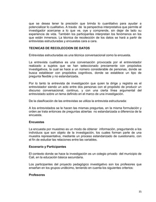 35
que se desea tener la precisión que brinda lo cuantitativo para ayudar a
potencializar lo cualitativo. A través de la perspectiva interpretativa que permite al
investigador acercarse a lo que ve, oye y comprende, sin dejar de lado su
experiencia de vida. También los participantes interpretan los fenómenos en los
que están inmersos. La técnica de recolección de los datos se hará a partir de
entrevistas estructuradas y encuestas cara a cara.
TECNICAS DE RECOLECCION DE DATOS
Entrevistas estructuradas es una técnica conversacional como la encuesta.
La entrevista cualitativa es una conversación provocada por el entrevistador
realizado a sujetos que se han seleccionado previamente con propósitos
investigativos, la cual se hace a un número considerable de personas, donde se
busca establecer con propósitos cognitivos, donde se establece un tipo de
pregunta flexible y no estandarizada.
Por lo tanto la entrevista de investigación que quien la dirige y registra es el
entrevistador siendo un acto entre dos personas con el propósito de producir un
discurso conversacional, continuo, y con una cierta línea argumental del
entrevistado sobre un tema definido en el marco de una investigación.
De la clasificación de las entrevistas se utiliza la entrevista estructurada:
A los entrevistados se le hacen las mismas preguntas, en la misma formulación y
orden.se trata entonces de preguntas abiertas no estandarizada a diferencia de la
encuesta.
Encuestas
La encuesta por muestreo es un modo de obtener información, preguntando a los
individuos que son objeto de la investigación, los cuales forman parte de una
muestra representativa, mediante un proceso estandarizado de cuestionario, con
el fin de estudiar las relaciones entre las variables.
Escenario y Participantes
El contexto donde se hace la investigación es un colegio privado del municipio de
Cali, en la educación básica secundaria.
Los participantes del proyecto pedagógico investigativo son los profesores que
enseñan en los grupos undécimo, teniendo en cuenta los siguientes criterios:
Profesores
 