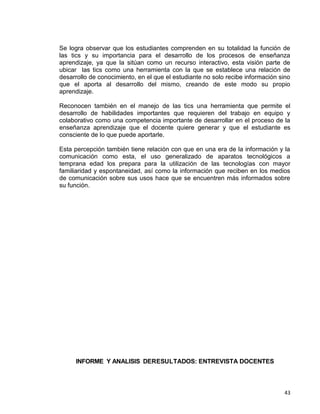 43
Se logra observar que los estudiantes comprenden en su totalidad la función de
las tics y su importancia para el desarrollo de los procesos de enseñanza
aprendizaje, ya que la sitúan como un recurso interactivo, esta visión parte de
ubicar las tics como una herramienta con la que se establece una relación de
desarrollo de conocimiento, en el que el estudiante no solo recibe información sino
que el aporta al desarrollo del mismo, creando de este modo su propio
aprendizaje.
Reconocen también en el manejo de las tics una herramienta que permite el
desarrollo de habilidades importantes que requieren del trabajo en equipo y
colaborativo como una competencia importante de desarrollar en el proceso de la
enseñanza aprendizaje que el docente quiere generar y que el estudiante es
consciente de lo que puede aportarle.
Esta percepción también tiene relación con que en una era de la información y la
comunicación como esta, el uso generalizado de aparatos tecnológicos a
temprana edad los prepara para la utilización de las tecnologías con mayor
familiaridad y espontaneidad, así como la información que reciben en los medios
de comunicación sobre sus usos hace que se encuentren más informados sobre
su función.
INFORME Y ANALISIS DERESULTADOS: ENTREVISTA DOCENTES
 