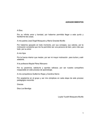 5
AGRADECIMIENTOS
A Dios.
Por su infinito amor y bondad, por haberme permitido llegar a este punto y
facilitarme las cosas.
A mis padres José Ángel Mosquera y María Graciela Murillo
Por haberme apoyado en todo momento, por sus consejos, sus valores, por la
motivación constante que me ha permitido ser una persona de bien, pero más que
todo por su amor
A mis hijos
Por la fuerza interior que medan, por ser mi mayor motivación para luchar y salir
adelante.
A la profesora Mayde Pérez Manzano
Por su paciencia, sabiduría y aportes valiosos; por ser nuestra compañera
inseparable en este proceso de aprendizaje.
A mis compañeros Guillermo Rojas y Carolina Sierra
Por aceptarme en el grupo y ser mis cómplices en cada etapa de este proceso
pedagógico recorrido
Gracias
Dios Los Bendiga
Loyda Yuceth Mosquera Murillo
 