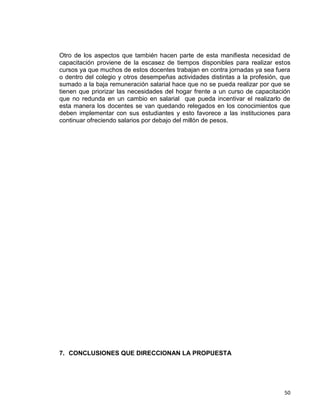 50
Otro de los aspectos que también hacen parte de esta manifiesta necesidad de
capacitación proviene de la escasez de tiempos disponibles para realizar estos
cursos ya que muchos de estos docentes trabajan en contra jornadas ya sea fuera
o dentro del colegio y otros desempeñas actividades distintas a la profesión, que
sumado a la baja remuneración salarial hace que no se pueda realizar por que se
tienen que priorizar las necesidades del hogar frente a un curso de capacitación
que no redunda en un cambio en salarial que pueda incentivar el realizarlo de
esta manera los docentes se van quedando relegados en los conocimientos que
deben implementar con sus estudiantes y esto favorece a las instituciones para
continuar ofreciendo salarios por debajo del millón de pesos.
7. CONCLUSIONES QUE DIRECCIONAN LA PROPUESTA
 