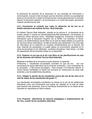 51
El panorama de inserción de la educación en una sociedad de información y
comunicación, impone el reto de lograr que los docentes cambien sus paradigmas
sobre el uso de las tics y dirijan el proceso de las nuevas generaciones al mercado
laboral, la educación superior y el conocimiento a un nivel más amplio, generando
mejores condiciones de vida.
2.2.1. Caracterizar el contexto que rodea la utilización de las tics en el
ámbito educativo del instituto técnico Real holandés.
El Instituto Técnico Real Holandés, ubicado en la comuna 6 al nororiente de la
ciudad, estrato 2, cuenta con aproximadamente 800 estudiantes y 30 docentes, la
institución ofrece servicios como; Modalidad Académica, Comercial e Industrial.
Articulación para la educación Superior con el SENA. Los docentes no tienen
acceso a la implementación de las Ntisc en el aula de clases debido a la ausencia
de recursos físicos informáticos, la falta de tiempo para dedicación Y la única sala
de informática de la institución es ocupada constantemente por el docente del
área. Además los estudiantes no suelen aplicar el conocimiento adquirido en la
clase de tecnología en los diferentes contextos educativos “otras áreas” y la falta
de capacitación de los docentes influye en su desarrollo.
2.2.2. Explorar el uso que se le da a las Ntics en las planificaciones de aula
de los docentes del Instituto Técnico Real Holandés.
Mediante el análisis de la encuesta se pudo observar lo siguiente:
Profesores y estudiantes encuestados coinciden en que las tics son una
herramienta de apoyo alternativo de los diversos contenidos. y son conscientes de
la necesidad y del avance tecnológico. Para acceder a la Inserción laboral, al
mismo tiempo manifiestan el interés por formarse en construcción de sitios web
docentes y uso de plataformas educativas.
2.2.3. Indagar la opinión de los estudiantes acerca del uso de las ntics en el
aula de clases de los estudiantes del grado 11.
Los estudiantes encuestados manifiestan su interés en el uso de las plataformas
educativas como una herramienta que puede ser utilizada en el aula de clase
para hacerla más dinámicas. Esto se manifiesta directamente en el interés de los
docentes en capacitarse en dicha materia.
2.2.4. Proponer alternativas de solución pedagógica e implementación de
las Tics, a partir de los resultados obtenidos.
 