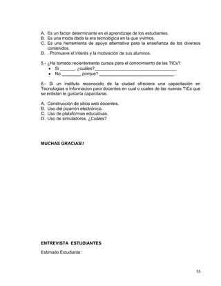 55
A. Es un factor determinante en el aprendizaje de los estudiantes.
B. Es una moda dada la era tecnológica en la que vivimos.
C. Es una herramienta de apoyo alternativa para la enseñanza de los diversos
contenidos.
D. . Promueve el interés y la motivación de sus alumnos.
5.- ¿Ha tomado recientemente cursos para el conocimiento de las TICs?
 Si ______, ¿cuáles?__________________________________
 No ________ porque? _______________________________
6.- Si un instituto reconocido de la ciudad ofreciera una capacitación en
Tecnologias e Informacion para docentes en cual o cuales de las nuevas TICs que
se enlistan le gustaría capacitarse.
A. Construcción de sitios web docentes.
B. Uso del pizarrón electrónico.
C. Uso de plataformas educativas.
D. Uso de simuladores. ¿Cuáles?
MUCHAS GRACIAS!!
ENTREVISTA ESTUDIANTES
Estimado Estudiante:
 