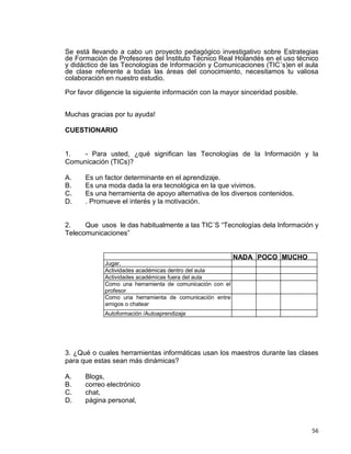 56
Se está llevando a cabo un proyecto pedagógico investigativo sobre Estrategias
de Formación de Profesores del Instituto Técnico Real Holandés en el uso técnico
y didáctico de las Tecnologías de Información y Comunicaciones (TIC´s)en el aula
de clase referente a todas las áreas del conocimiento, necesitamos tu valiosa
colaboración en nuestro estudio.
Por favor diligencie la siguiente información con la mayor sinceridad posible.
Muchas gracias por tu ayuda!
CUESTIONARIO
1. - Para usted, ¿qué significan las Tecnologías de la Información y la
Comunicación (TICs)?
A. Es un factor determinante en el aprendizaje.
B. Es una moda dada la era tecnológica en la que vivimos.
C. Es una herramienta de apoyo alternativa de los diversos contenidos.
D. . Promueve el interés y la motivación.
2. Que usos le das habitualmente a las TIC´S “Tecnologías dela Información y
Telecomunicaciones”
NADA POCO MUCHO
Jugar,
Actividades académicas dentro del aula
Actividades académicas fuera del aula
Como una herramienta de comunicación con el
profesor
Como una herramienta de comunicación entre
amigos o chatear
Autoformación /Autoaprendizaje
3. ¿Qué o cuales herramientas informáticas usan los maestros durante las clases
para que estas sean más dinámicas?
A. Blogs,
B. correo electrónico
C. chat,
D. página personal,
 