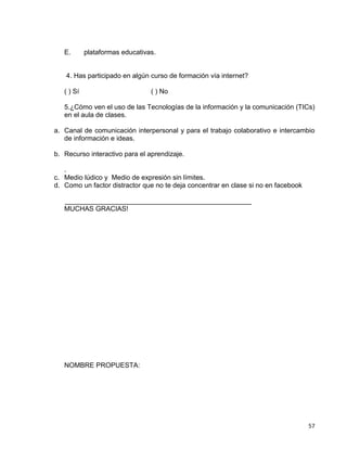 57
E. plataformas educativas.
4. Has participado en algún curso de formación vía internet?
( ) Sí ( ) No
5.¿Cómo ven el uso de las Tecnologías de la información y la comunicación (TICs)
en el aula de clases.
a. Canal de comunicación interpersonal y para el trabajo colaborativo e intercambio
de información e ideas.
b. Recurso interactivo para el aprendizaje.
.
c. Medio lúdico y Medio de expresión sin límites.
d. Como un factor distractor que no te deja concentrar en clase si no en facebook
_________________________________________________
MUCHAS GRACIAS!
NOMBRE PROPUESTA:
 