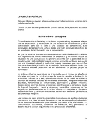 59
OBJETIVOS ESPECÍFICOS
Elaborar videos que ayuden a los docentes adquirir el conocimiento y manejo de la
plataforma chamilo.
Diseñar un plan de aula que facilite la práctica del uso de la plataforma educativa
chamilo
Marco teórico - conceptual
El mundo educativo enfrenta hoy unos de sus mayores retos y es ponerse a la par
con las expectativas y necesidades de una sociedad de la información y de la
comunicación para dar el salto a una sociedad del conocimiento. Esta
construcción del conocimiento se hace desde una visión constructivista del uso de
las tecnologías de la información y de la comunicación.
Ya que los entornos virtuales se constituyen en un modo de educación cada día
más imperante las formas tradicionales de enseñanza y los nuevos modos de
educación no una sustitución de los primeros sino más bien la posibilidad de ser
complementos y potencializadores para enfrentar un mundo cambiante que cuenta
con una diversidad cultural el cual exige nuevas respuestas que van a influir
directamente en la organización del aprendizaje. Estas características hacen que
los entornos virtuales produzcan en los estudiantes un proceso propio de
aprendizaje.
Un entorno virtual de aprendizaje es el conocido con el nombre de plataforma
educativa, programa de coordinador para la creación, gestión, y distribución de
actividades a través de la web, aplicaciones a través de las cuales se facilitan la
creación de entornos virtuales de enseñanza aprendizaje, integrando materiales
didácticos, herramientas de comunicación, colaboración y gestión educativa.
Espacio donde alumnos, tutores, profesores o coordinadores se conectan a través
de internet (navegador web) y descargan contenidos, programas de las
asignaturas , envían correos a los docentes , charlan con compañeros , debaten a
través de los foros y participan en tutoriales, es decir son ambientes ya diseñados
de aprendizaje integrado.
Las ventajas de estos ambientes integrados de enseñanza es que los estudiantes
cuentan con una clave personal de acceso, el cual es un espacio privado dotado
de las herramientas necesarias para aprender que cuenta entre sus haberes con
(comunicación, documentos, contenidos he interacción, etc.) permitiendo al
docente llevar a cabo un seguimiento de los procesos de enseñanza.
 