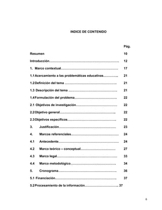 6
INDICE DE CONTENIDO
Pág.
Resumen 10
Introducción………………………………………………………… 12
1. Marco contextual……………………………………………… 17
1.1Acercamiento a las problemáticas educativas………….. 21
1.2Definición del tema …………………………………………. 21
1.3 Descripción del tema ………………………………………. 21
1.4Formulación del problema…………………………………. 22
2.1 Objetivos de investigación………………………………… 22
2.2Objetivo general…………………………………………….. 22
2.3Objetivos específicos………………………………………. 22
3. Justificación……………………………………………… 23
4. Marcos referenciales……………………………………… 24
4.1 Antecedente………………………………………………… 24
4.2 Marco teórico – conceptual…………………………… 27
4.3 Marco legal………………………………………………… 33
4.4 Marco metodológico……………………………………. 34
5. Cronograma………………………………………………. 36
5.1 Financiación…………………………………………………. 37
5.2Procesamiento de la información………………………….. 37
 