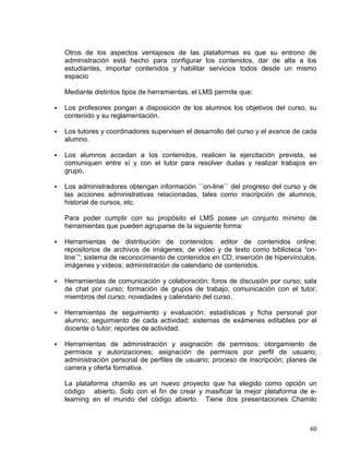 60
Otros de los aspectos ventajosos de las plataformas es que su entrono de
administración está hecho para configurar los contenidos, dar de alta a los
estudiantes, importar contenidos y habilitar servicios todos desde un mismo
espacio
Mediante distintos tipos de herramientas, el LMS permite que:
 Los profesores pongan a disposición de los alumnos los objetivos del curso, su
contenido y su reglamentación.
 Los tutores y coordinadores supervisen el desarrollo del curso y el avance de cada
alumno.
 Los alumnos accedan a los contenidos, realicen la ejercitación prevista, se
comuniquen entre sí y con el tutor para resolver dudas y realizar trabajos en
grupo.
 Los administradores obtengan información ´´on-line´´ del progreso del curso y de
las acciones administrativas relacionadas, tales como inscripción de alumnos,
historial de cursos, etc.
Para poder cumplir con su propósito el LMS posee un conjunto mínimo de
herramientas que pueden agruparse de la siguiente forma:
 Herramientas de distribución de contenidos: editor de contenidos online;
repositorios de archivos de imágenes; de vídeo y de texto como biblioteca “on-
line´”; sistema de reconocimiento de contenidos en CD; inserción de hipervínculos,
imágenes y vídeos; administración de calendario de contenidos.
 Herramientas de comunicación y colaboración: foros de discusión por curso; sala
de chat por curso; formación de grupos de trabajo; comunicación con el tutor;
miembros del curso; novedades y calendario del curso.
 Herramientas de seguimiento y evaluación: estadísticas y ficha personal por
alumno; seguimiento de cada actividad; sistemas de exámenes editables por el
docente o tutor; reportes de actividad.
 Herramientas de administración y asignación de permisos: otorgamiento de
permisos y autorizaciones; asignación de permisos por perfil de usuario;
administración personal de perfiles de usuario; proceso de inscripción; planes de
carrera y oferta formativa.
La plataforma chamilo es un nuevo proyecto que ha elegido como opción un
código abierto. Solo con el fin de crear y masificar la mejor plataforma de e-
learning en el mundo del código abierto. Tiene dos presentaciones Chamilo
 