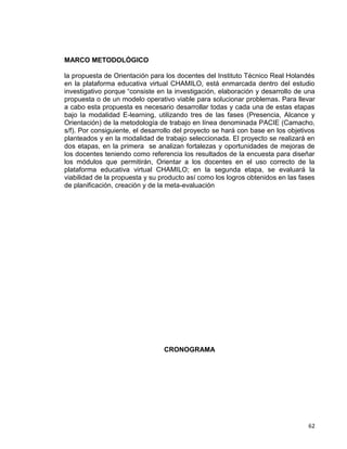 62
MARCO METODOLÓGICO
la propuesta de Orientación para los docentes del Instituto Técnico Real Holandés
en la plataforma educativa virtual CHAMILO, está enmarcada dentro del estudio
investigativo porque “consiste en la investigación, elaboración y desarrollo de una
propuesta o de un modelo operativo viable para solucionar problemas. Para llevar
a cabo esta propuesta es necesario desarrollar todas y cada una de estas etapas
bajo la modalidad E-learning, utilizando tres de las fases (Presencia, Alcance y
Orientación) de la metodología de trabajo en línea denominada PACIE (Camacho,
s/f). Por consiguiente, el desarrollo del proyecto se hará con base en los objetivos
planteados y en la modalidad de trabajo seleccionada. El proyecto se realizará en
dos etapas, en la primera se analizan fortalezas y oportunidades de mejoras de
los docentes teniendo como referencia los resultados de la encuesta para diseñar
los módulos que permitirán, Orientar a los docentes en el uso correcto de la
plataforma educativa virtual CHAMILO; en la segunda etapa, se evaluará la
viabilidad de la propuesta y su producto así como los logros obtenidos en las fases
de planificación, creación y de la meta-evaluación
CRONOGRAMA
 