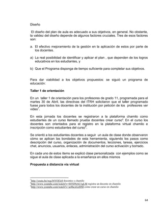 64
Diseño
El diseño del plan de aula es adecuado a sus objetivos, en general. No obstante,
la validez del diseño depende de algunos factores cruciales. Tres de esos factores
son:
a. El efectivo mejoramiento de la gestión en la aplicación de estos por parte de
los docentes.
a) La real posibilidad de identificar y aplicar el plan , que dependen de los logros
educativos en los estudiantes, y
b) Que el Programa disponga de tiempo suficiente para completar sus objetivos.
Para dar viabilidad a los objetivos propuestos: se siguió un programa de
educación:
Taller 1 de orientación
En un taller 1 de orientación para los profesores de grado 11, programada para el
martes 30 de Abril, las directivas del ITRH solicitaron que el taller programado
fuese para todos los docentes de la institución por petición de los profesores ver
video7
.
En esta jornada los docentes se registraron a la plataforma chamilo como
estudiantes de un curso llamado prueba docentes crear curso8
. En el curso los
docentes son orientados para el registro en la plataforma virtual chamilo e
inscripción como estudiantes del curso9
.
Se orientó a los estudiantes docentes a seguir un aula de clase donde observaron
cómo se aplican las bondades de esta herramienta, siguiendo los pasos como
descripción del curso, organización de documentos, lecciones, tareas, ejercicios
chat, anuncios, usuarios, enlaces, administración del curso activación y borrado.
En cada uno de estos ítems se explicó clase personalizada con ejemplos como se
sigue el aula de clase aplicada a la enseñanza en ellos mismos
Propuesta a distancia vía virtual
7
http://youtu.be/wqs36YOI3c0 docentes y chamilo
8
http://www.youtube.com/watch?v=H5X9SAU1gLM registra un docente en chamilo
9
http://www.youtube.com/watch?v=ar4hcxGzI0M como crear un curso en chamilo
 