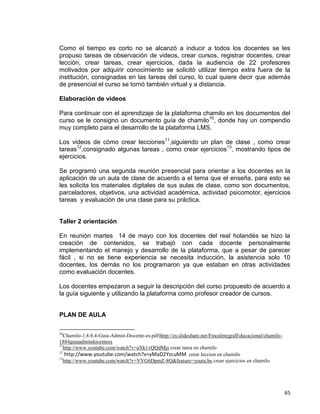65
Como el tiempo es corto no se alcanzó a inducir a todos los docentes se les
propuso tareas de observación de videos, crear cursos, registrar docentes, crear
lección, crear tareas, crear ejercicios, dada la audiencia de 22 profesores
motivados por adquirir conocimiento se solicitó utilizar tiempo extra fuera de la
institución, consignadas en las tareas del curso, lo cual quiere decir que además
de presencial el curso se tornó también virtual y a distancia.
Elaboración de videos
Para continuar con el aprendizaje de la plataforma chamilo en los documentos del
curso se le consigno un documento guía de chamilo10
, donde hay un compendio
muy completo para el desarrollo de la plataforma LMS.
Los videos de cómo crear lecciones11
,siguiendo un plan de clase , como crear
tareas12
,consignado algunas tareas , como crear ejercicios13
, mostrando tipos de
ejercicios.
Se programó una segunda reunión presencial para orientar a los docentes en la
aplicación de un aula de clase de acuerdo a el tema que el enseña, para esto se
les solicita los materiales digitales de sus aulas de clase, como son documentos,
parceladores, objetivos, una actividad académica, actividad psicomotor, ejercicios
tareas y evaluación de una clase para su práctica.
Taller 2 orientación
En reunión martes 14 de mayo con los docentes del real holandés se hizo la
creación de contenidos, se trabajó con cada docente personalmente
implementando el manejo y desarrollo de la plataforma, que a pesar de parecer
fácil , si no se tiene experiencia se necesita inducción, la asistencia solo 10
docentes, los demás no los programaron ya que estaban en otras actividades
como evaluación docentes.
Los docentes empezaron a seguir la descripción del curso propuesto de acuerdo a
la guía siguiente y utilizando la plataforma como profesor creador de cursos.
PLAN DE AULA
10
Chamilo-1.8.8.4-Guia-Admin-Docente-es.pdf)http://es.slideshare.net/FincaIntegralEducacional/chamilo-
1884guiaadmindocentees
11
http://www.youtube.com/watch?v=aXk1vQQdMjs crear tarea en chamilo
12
http://www.youtube.com/watch?v=yMaD2YzcuMM crear leccion en chamilo
13
http://www.youtube.com/watch?v=VVG6DpmZ-8Q&feature=youtu.be crear ejercicios en chamilo
 