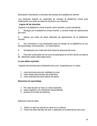 66
Descripción Orientación a docentes del manejo de la plataforma chamilo
Los docentes estarán en capacidad de manejar la plataforma virtual para
implementar sus aulas de clase de acuerdo a sus materias.
Logros de los docentes
Ingresar a la plataforma virtual chamilo, como docente y como estudiante.
1. Navegar por la plataforma virtual chamilo y conocer todas las aplicaciones
del menú
2. Aplicar sus aulas de clase utilizando las aplicaciones de la plataforma
chamilo.
3. Dar orientación a sus estudiantes para el manejo de la plataforma en pro
del aprendizaje, conocimientos , no memorísticos
4. Socialización por medio del chat sobre los alcances del curso.
5. Para dar continuidad con el curso se participara en el foro donde se expone
las diferentes dudas sobre algún tema.
Lo que deben aprender
Ingresar documentos para orientación del curso sustentado por un video.
1. crear lecciones para dar viabilidad al curso
2. crear tareas para practica de contenidos
3. crear evaluaciones para valorar los logros
Elementos de aprendizaje
1. Por cada lección se hace un video ilustrando.
2. clase magistral, con orientación personalizada.
3. practica en la sala de sistemas.
Aplicación aula de clase.
1. Definir un plan de aula de su clase en su materia.
2. Tomar los datos del plan de aula y aplicarlos en la descripción del curso.
 