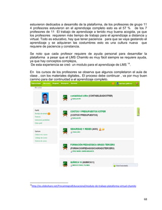 68
estuvieron dedicados a desarrollo de la plataforma, de los profesores de grupo 11
4 profesores estuvieron en el aprendizaje completo esto es el 57 % de los 7
profesores de 11 El trabajo de aprendizaje a tenido muy buena acogida, ya que
los profesores requieren más tiempo de trabajo para el aprendizaje a distancia y
virtual. Todo es educativo, hay que tener paciencia para que se vaya gestando el
aprendizaje y se adquieran las costumbres esto es una cultura nueva que
requiere de paciencia y constancia.
Se noto que cada profesor requiere de ayuda personal para desarrollar la
plataforma a pesar que el LMS Chamilo es muy fácil siempre se requiere ayuda,
ya que hay conceptos complejos,
De esta experiencia se creó un modulo para el aprendizaje de LMS 14
.
En los cursos de los profesores se observa que algunos completaron el aula de
clase , con los materiales digitales,. El proceso debe continuar , va por muy buen
camino para dar continuidad a el aprendizaje completo.
14
http://es.slideshare.net/FincaIntegralEducacional/modulo-de-trabajo-plataforma-virtual-chamilo
 