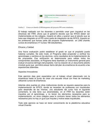 69
Grafica 2 Cursos en chamilo (LMS)integrantes del proyecto PPI como estudiantes.
El trabajo realizado con los docentes a permitido crear gran inquietud en las
directivas del ITRH, ahora que el gobierno decreto que las NTICS deben ser
implementadas en los colegios, impacto en ellos y quieren que el estudio que se
hace sea integrado en el PEI como parte de integración de las NTICS. Impacto en
los profesoras que forman parte del proyecto implementando en LMS chamilo
cursos de enseñanza (17 Cursos 180 estudiantes).
Eficacia y Calidad
Una futura evaluación podrá establecer el grado en que el propósito pueda
haberse cumplido. De este modo, el Programa debe propender a verificar los
aprendizajes y cambios en los alumnos, como resultados de la implementación de
las propuestas. Esa verificación es determinante para validar todos los
componentes asociados, el Programa tiene diseñado un instrumento general para
evaluar el avance del logro del propósito. Con la creación de un documento abierto
(modulo guía) que permitirá anexar ítems del plan de enseñanza de acuerdo a las
experiencias obtenidas.
Aspectos Innovadores
Este ejercicio deja gran expectativa por el trabajo virtual relacionado con la
enseñanza hasta el punto de crear una escuela virtual con fines de marketing
utilizando cursos de enseñanza.
Además abre puertas en otras instituciones donde se requiere asesorías para la
implementación de NTICS, donde se necesitan de profesores con inquietudes
para desarrollo de las mismas, una estudiante del curso hizo el siguiente
comentario, la vida tiene sus adversidades, en el ITRH los docentes están
inquietos por el aprendizaje, y no tienen los elementos necesarios para su
implementación, en otros colegios pasa lo contrario tienen todos los elementos
necesarios pero no hay un guía que impulse y motive estas inquietudes.
Todo este ejercicio se hace sin tener conocimiento de la plataforma educativa
virtual Chamilo
 