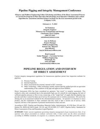 Pipeline Pigging and Integrity Management Conference
NiSource and Willbros Engineering Utilize GIS during each Phase of the Direct Assessment Process:
 A Current DA Program in Place that takes full advantage of an Operator’s Database and a robust
    Algorithm for Assessment and then brings it on home for the next assessment period to the
                                        Company’s GIS.

                                           February 6 – 9, 2012

                                              Ed Nicholson
                                           Integrity Engineer
                                 NiSource Gas Transmission and Storage
                                       Charleston, West Virginia
                                             (304) 357-2421
                                       enicholson@nisource.com

                                          Amy Jo McKean
                                          Project Manager
                                        Willbros Engineering
                                        Kansas City, Missouri
                                            816-398-4532
                                     AmyJo.McKean@willbros.com

                                             Brad Leonard
                                  Senior Manager – Corrosion Services
                                         Willbros Engineering
                                            Pittsburgh, PA
                                             (412) 432-6882
                                      brad.leonard@willbros.com


               PIPELINE REGULATION AND OVERVIEW
                      OF DIRECT ASSESSMENT
Current integrity management regulations for transmission pipelines permit four inspection methods for
pipelines:
          1)   Pressure Testing
          2)   Internal Inspection
          3)   Direct Assessment for external, internal or SCC corrosion
          4)   Other Technology - Other technology usually requires that the method provide an equivalent
               understanding of the condition of the pipe and approval from PHMSA.
Direct Assessment (DA) has been considered an operators “last resort” to integrity assessment. This
method is often only considered due to the potentially high cost of a retrofit for smart pigging, the lack of
sufficient pipeline pressure or flow to run a smart pig, or the “single feed” of supply that this pipeline may
provide such that it cannot be taken out of service for a pressure test or wireline assessment. DA can be the
shining star as an assessment method for the aforementioned scenarios. An operator is in business to move
product, and the explanation to their customers that they need to take a section out of service, while
required, still has a wide spectrum of potential ramifications to their end user.
According to DOT, Pipeline and Hazardous Materials Safety Administration, 49 CFR Parts 192 and 195,
[docket No. RSPA-04-16855;Amdt. 192-101 and 195-85] RIN 2137-AD97, Pipeline Safety: Standards for
Direct Assessment of Gas and Hazardous Liquid Pipelines:
SUMMARY: Under current regulations governing integrity management of gas transmission lines, if an
operator uses direct assessment to evaluate corrosion risks, it must carry out the direct assessment
according to PHMSA standards. In response to a statutory directive, this Final Rule prescribes similar

                                                Page 1 of 17
 