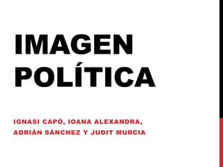 IMAGEN
POLÍTICA
IGNASI CAPÓ, IOANA ALEXANDRA,
ADRIÁN SÁNCHEZ Y JUDIT MURCIA
 