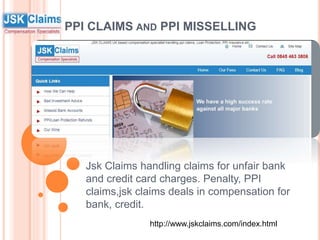 PPI CLAIMS AND PPI MISSELLING
Jsk Claims handling claims for unfair bank
and credit card charges. Penalty, PPI
claims,jsk claims deals in compensation for
bank, credit.
http://www.jskclaims.com/index.html
 