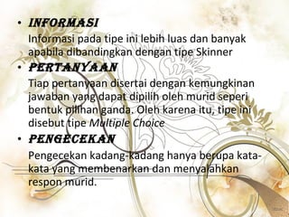 Informasi Informasi pada tipe ini lebih luas dan banyak apabila dibandingkan dengan tipe Skinner Pertanyaan Tiap pertanyaan disertai dengan kemungkinan jawaban yang dapat dipilih oleh murid seperi bentuk pilihan ganda. Oleh karena itu, tipe ini disebut tipe  Multiple Choice Pengecekan   Pengecekan kadang-kadang hanya berupa kata-kata yang membenarkan dan menyalahkan respon murid.  