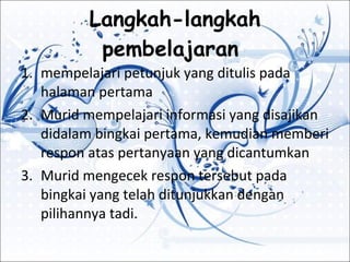 Langkah-langkah pembelajaran  mempelajari petunjuk yang ditulis pada halaman pertama Murid mempelajari informasi yang disajikan didalam bingkai pertama, kemudian memberi respon atas pertanyaan yang dicantumkan Murid mengecek respon tersebut pada bingkai yang telah ditunjukkan dengan pilihannya tadi. 