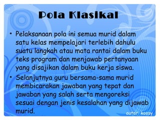 Pola Klasikal   Pelaksanaan pola ini semua murid dalam satu kelas mempelajari terlebih dahulu suatu langkah atau mata rantai dalam buku teks program dan menjawab pertanyaan yang disajikan dalam buku kerja siswa.  Selanjutnya guru bersama-sama murid membicarakan jawaban yang tepat dan jawaban yang salah serta mengoreksi sesuai dengan jenis kesalahan yang dijawab murid.  